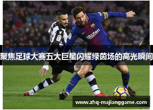 聚焦足球大赛五大巨星闪耀绿茵场的高光瞬间 聚焦足球大赛五大巨星闪耀绿茵场的高光瞬间