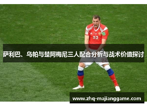 萨利巴、乌帕与楚阿梅尼三人配合分析与战术价值探讨 萨利巴、乌帕与楚阿梅尼三人配合分析与战术价值探讨