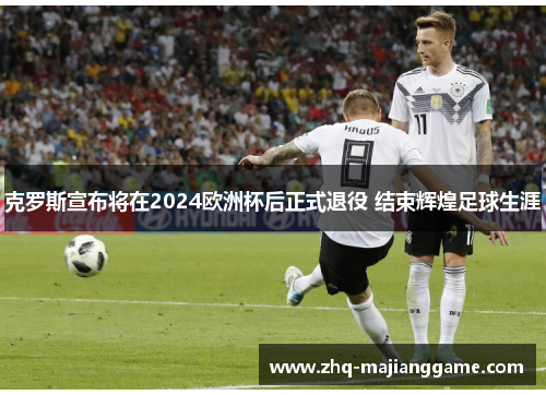 克罗斯宣布将在2024欧洲杯后正式退役 结束辉煌足球生涯 克罗斯宣布将在2024欧洲杯后正式退役 结束辉煌足球生涯