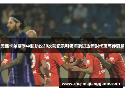 奥斯卡单赛季中超助攻20次破纪录引领海港进攻新时代再写传奇篇