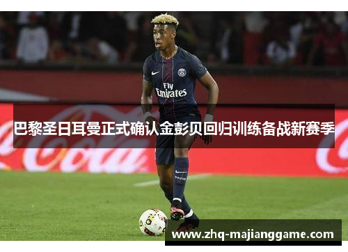 巴黎圣日耳曼正式确认金彭贝回归训练备战新赛季 巴黎圣日耳曼正式确认金彭贝回归训练备战新赛季