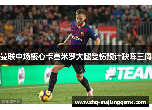 曼联中场核心卡塞米罗大腿受伤预计缺阵三周