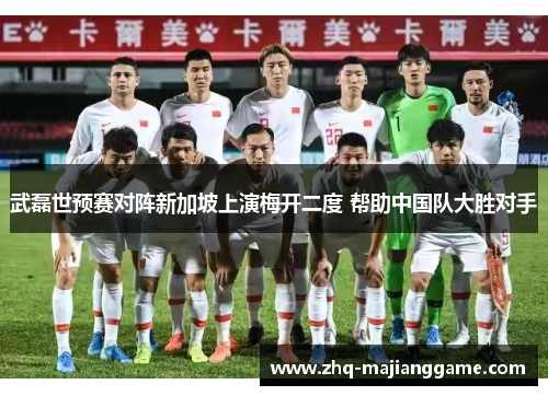 武磊世预赛对阵新加坡上演梅开二度 帮助中国队大胜对手