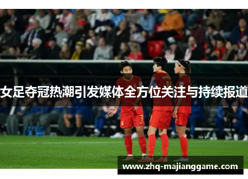 女足夺冠热潮引发媒体全方位关注与持续报道