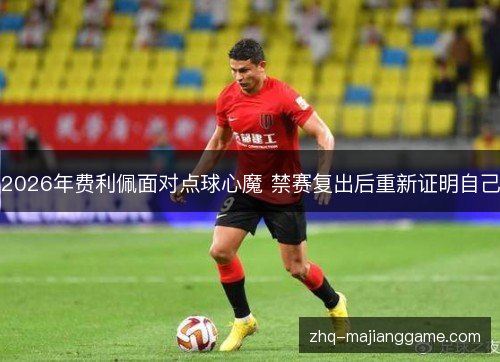 2026年费利佩面对点球心魔 禁赛复出后重新证明自己